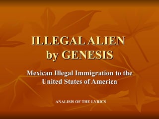 ILLEGAL ALIEN
   by GENESIS
Mexican Illegal Immigration to the
    United States of America

         ANALISIS OF THE LYRICS
 