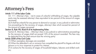 Article 111 of the Labor Code:
Art. 111. Attorney’s fees. – (a) In cases of unlawful withholding of wages, the culpable
party may be assessed attorney’s fees equivalent to ten percent of the amount of wages
recovered.
(b) It shall be unlawful for any person to demand or accept, in any judicial or administra-
tive proceedings for the recovery of wages, attorney’s fees which exceed ten percent of
the amount of wages recovered.
Section 8, Rule VIII, Book III of its Implementing Rules:
Section 8. Attorney’s fees. – Attorney’s fees in any judicial or administrative proceedings
for the recovery of wages shall not exceed 10% of the amount awarded. The fees may
be deducted from the total amount due the winning party.’
Article 2208 of the Civil Code:
(1) When exemplary damages are awarded;
(2) When the defendant’s act or omission has compelled the plaintiff to litigate with third
persons or to incur expenses to protect his interest;
(7) In actions for the recovery of wages of household helpers, laborers and skilled work-
ers;
Attorney’s Fees
Labor Code
 