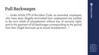 “… Under Article 279 of the Labor Code, as amended, employees
who have been illegally terminated from employment are entitled
to the twin reliefs of reinstatement without loss of seniority rights
and to the payment of full backwages corresponding to the period
from their illegal dismissal up to actual reinstatement…”
Full Backwages
Tan Brothers
Corporation of
Basilan City v.
Escudero, G.R.
No. 188711,
08 July 2013
 