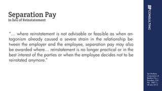 “… where reinstatement is not advisable or feasible as when an-
tagonism already caused a severe strain in the relationship be-
tween the employer and the employee, separation pay may also
be awarded where… reinstatement is no longer practical or in the
best interest of the parties or when the employee decides not to be
reinstated anymore.”
Separation Pay
in lieu of Reinstatement
Tan Brothers
Corporation of
Basilan City v.
Escudero, G.R.
No. 188711,
08 July 2013
 
