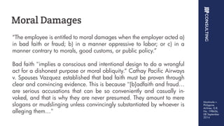 “The employee is entitled to moral damages when the employer acted a)
in bad faith or fraud; b) in a manner oppressive to labor; or c) in a
manner contrary to morals, good customs, or public policy.”
Bad faith "implies a conscious and intentional design to do a wrongful
act for a dishonest purpose or moral obliquity.“ Cathay Pacific Airways
v. Spouses Vazquez established that bad faith must be proven through
clear and convincing evidence. This is because "[b]adfaith and fraud…
are serious accusations that can be so conveniently and casually in-
voked, and that is why they are never presumed. They amount to mere
slogans or mudslinging unless convincingly substantiated by whoever is
alleging them…"
Moral Damages
Montinola v.
Philippine
Airlines, G.R.
No. 198656,
08 September
2014
 
