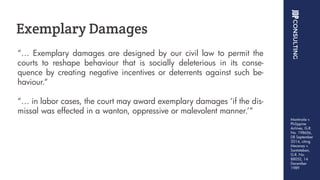 “… Exemplary damages are designed by our civil law to permit the
courts to reshape behaviour that is socially deleterious in its conse-
quence by creating negative incentives or deterrents against such be-
haviour.“
“… in labor cases, the court may award exemplary damages ‘if the dis-
missal was effected in a wanton, oppressive or malevolent manner.’”
Exemplary Damages
Montinola v.
Philippine
Airlines, G.R.
No. 198656,
08 September
2014, citing
Mecenas v.
Santisteban,
G.R. No.
88052, 14
December
1989
 