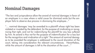 “The law and jurisprudence allow the award of nominal damages in favor of
an employee in a case where a valid cause for dismissal exists but the em-
ployer fails to observe due process in dismissing the employee...”
“… nominal damages ‘may be awarded to a plaintiff whose right has been
violated or invaded by the defendant, for the purpose of vindicating or recog-
nizing that right, and not for indemnifying the plaintiff for any loss suffered
by him. Its award is thus not for the purpose of indemnification for a loss but
for the recognition and vindication of a right.’ The amount of nominal damag-
es to be awarded the employee is addressed to the sound discretion of the
court, taking into consideration the relevant circumstances. Nevertheless,
while the amount of damages is left to the discretion of the court…”
Nominal Damages
LIBCAP Market-
ing Corp., v.
Baquial, G.R.
No. 192011,
30 June 2014
 
