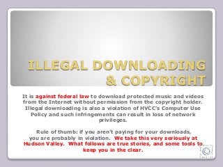 ILLEGAL DOWNLOADING 
& COPYRIGHT 
It is against federal law to download protected music and videos 
from the Internet without permission from the copyright holder. 
Illegal downloading is also a violation of HVCC’s Computer Use 
Policy and such infringements can result in loss of network 
privileges. 
Rule of thumb: if you aren’t paying for your downloads, 
you are probably in violation. We take this very seriously at 
Hudson Valley. What follows are true stories, and some tools to 
keep you in the clear. 
 