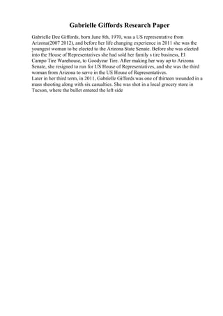 Gabrielle Giffords Research Paper
Gabrielle Dee Giffords, born June 8th, 1970, was a US representative from
Arizona(2007 2012), and before her life changing experience in 2011 she was the
youngest woman to be elected to the Arizona State Senate. Before she was elected
into the House of Representatives she had sold her family s tire business, El
Campo Tire Warehouse, to Goodyear Tire. After making her way up to Arizona
Senate, she resigned to run for US House of Representatives, and she was the third
woman from Arizona to serve in the US House of Representatives.
Later in her third term, in 2011, Gabrielle Giffords was one of thirteen wounded in a
mass shooting along with six casualties. She was shot in a local grocery store in
Tucson, where the bullet entered the left side
 