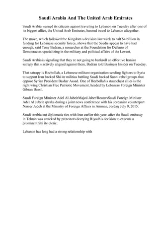 Saudi Arabia And The United Arab Emirates
Saudi Arabia warned its citizens against traveling to Lebanon on Tuesday after one of
its biggest allies, the United Arab Emirates, banned travel to Lebanon altogether.
The move, which followed the Kingdom s decision last week to halt $4 billion in
funding for Lebanese security forces, shows that the Saudis appear to have had
enough, said Tony Badran, a researcher at the Foundation for Defense of
Democracies specializing in the military and political affairs of the Levant.
Saudi Arabia is signaling that they re not going to bankroll an effective Iranian
satrapy that s actively aligned against them, Badran told Business Insider on Tuesday.
That satrapy is Hezbollah, a Lebanese militant organization sending fighters to Syria
to support Iran backed Shi ite militias battling Saudi backed Sunni rebel groups that
oppose Syrian President Bashar Assad. One of Hezbollah s staunchest allies is the
right wing Christian Free Patriotic Movement, headed by Lebanese Foreign Minister
Gibran Bassil.
Saudi Foreign Minister Adel Al JubeirMajed Jaber/ReutersSaudi Foreign Minister
Adel Al Jubeir speaks during a joint news conference with his Jordanian counterpart
Nasser Judeh at the Ministry of Foreign Affairs in Amman, Jordan, July 9, 2015.
Saudi Arabia cut diplomatic ties with Iran earlier this year, after the Saudi embassy
in Tehran was attacked by protestors decrying Riyadh s decision to execute a
prominent Shi ite cleric.
Lebanon has long had a strong relationship with
 