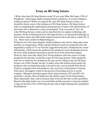 Essay on Hit Song Science
1.What value does Hit Song Science create? If you were Mike McCready, CEO of
Polyphonic, which target market unsigned artists, producers, or record companies
would you pursue? Before we analyze the value Hit Song Science creates, we
should be clearly aware of the substance of Hit Song Science. Hit Song Science
refers to comparing the mathematical characteristics of music with characteristics of
past music hits to determine a song s hit potential. From my point of view, the
value Hit Song Science creates can be classified into two aspects technology and
business. On the technological level, Hit Song Science is an advanced technology in
that it mixes music and math which cannot be perceived as relevant in a daily life. It
is a... Show more content on Helpwriting.net ...
Producers are in the same situation. Inside producers only receive salary plus some
royalties as compensation. While outside producers received a production fee and
negotiated a royalty of 1% to 5%of the suggested retail price. Production fee varied
dramatically, which means the production fee producers received depends most on
the level of the producers themselves and the level of the artists they helped.
However, they were only about 20 to 30 top producers who may receive so high
production fee that they would like to pay for Hit Song Science. Other producers
with low or relatively low production fee may not be willing to pay for Hit Song
Science out of their slender income. It makes sense that famous artists prefer top
producers who can help them make a hit and in turn, receive benefit from the hit.
If artists, unsigned artists and producers only received a small portion of income
from music, the biggest winner in the process of recording activity is record
company. Managers and talent agents alone extract between 25% and 40% of a
performer s income. Record labels have the ability to pay for Hit Song Science.
More importantly, they want to forecast sales levels for the titles in their portfolios.
Based on the high market size of record labels and the necessity to forecast whether
a song can become a hit via Hit Song Science due to high releasing fees, polyphonic
should pursue
 