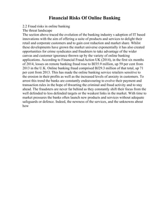 Financial Risks Of Online Banking
2.2 Fraud risks in online banking
The threat landscape
The section above traced the evolution of the banking industry s adoption of IT based
innovations with the aim of offering a suite of products and services to delight their
retail and corporate customers and to gain cost reduction and market share. Whilst
these developments have grown the market universe exponentially it has also created
opportunities for crime syndicates and fraudsters to take advantage of the wider
canvas and customer ignorance thrown up by the variety of online banking
applications. According to Financial Fraud Action UK (2014), in the first six months
of 2014, losses on remote banking fraud rose to ВЈ35.9 million, up 59 per cent from
2013 in the U.K. Online banking fraud comprised ВЈ29.3 million of that total, up 71
per cent from 2013. This has made the online banking service retailers sensitive to
the erosion in their profits as well as the increased levels of anxiety in customers. To
arrest this trend the banks are constantly endeavouring to evolve their payment and
transaction rules in the hope of thwarting the criminal and fraud activity and to stay
ahead. The fraudsters are never far behind as they constantly shift their focus from the
well defended to less defended targets or the weakest links in the market. With time to
market pressures the banks often launch new products and services without adequate
safeguards or defence. Indeed, the newness of the services, and the unknowns about
how
 