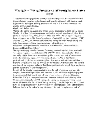 Wrong Site, Wrong Procedure, and Wrong Patient Errors
Essay
The purpose of this paper is to identify a quality safety issue. I will summarize the
impact that this issue has on health care delivery. In addition, I will identify quality
improvement strategies. Finally, I will share a plan to effectively implement this
quality improvement strategy.
Quality and Safety Issue
Wrong site, wrong procedure, and wrong patient errors are avoidable safety issues.
Nearly 1.9 trillion dollars are spent on medical errors each year in the United States
(Catalano Fickenscher, 2008). Between 1995 and 2007, 691 wrong site surgeries
have been reported to The Joint Commission s Sentinel Event data repository (AHC
Media LLC, 2008). In 2003 in response to the outcry for better patient safety The
Joint Commission ... Show more content on Helpwriting.net ...
It has been developed over the years and is now known as Universal Protocol.
Impact on Health Care Delivery
Wrong site surgery remains the most frequently reported sentinel event, with 908
wrong site surgeries reported since 1995 (AORN, 2010). During the late 1990 s
and early 2000 s there was a tremendous public concern and lack of trust for the
medical profession, especially within surgical services. We as healthcare
professionals needed to step up to the plate, slow down, and take responsibility to
improve the quality of care we provide for our patients. Although there still is some
resistance from surgeons and other healthcare professionals, overall there has been a
general acceptance to universal protocol.
In spite all the literature, documentation, and the lack of decrease in wrong site
surgery, there are still providers who continue to rush and have the philosophy that
time is money. Safety events and adverse events cost a lot of money (Laureate
Education, 2010). Although adherence to universal protocol is required by Joint
Commission since July 1, 2004, wrong site, wrong procedure, and wrong patient
errors still occur. The incidence of wrong site surgery can be improved but needs to
have the full participation of everyone involved in the process. Some of the reasons
believed to add to the risk of wrong site surgery include poor planning, lack of
 