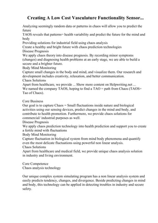 Creating A Low Cost Vasculature Functionality Sensor...
Analyzing seemingly random data or patterns in chaos will allow you to predict the
future
TAOS reveals that patterns= health variability and predict the future for the mind and
body
Providing solutions for industrial field using chaos analysis
Create a healthy and bright future with chaos prediction technologies
Disease Prognosis
We apply chaos theory into disease prognosis. By recording minor symptoms
(changes) and diagnosing health problems at an early stage, we are able to build a
secure and a brighter future.
Body Mind Monitoring
Capture small changes in the body and mind, and visualize them. Our research and
development includes creativity, relaxation, and better communication.
Chaos Solutions
Apart from healthcare, we provide ... Show more content on Helpwriting.net ...
We named the company TAOS, hoping to find a TAO = path from Chaos (TAOS=
Tao of Chaos).
Core Business
Our goal is to capture Chaos = Small fluctuations inside nature and biological
activities using our sensing devices, predict changes in the mind and body, and
contribute to health promotion. Furthermore, we provide chaos solutions for
commercial/ industrial purposes as well.
Disease Prognosis
We apply chaos prediction technology into health prediction and support you to create
a fertile mind with fluctuations
Body Mind Monitoring
Capture fluctuation in biological system from mind body phenomena and quantify
even the most delicate fluctuations using powerful non linear analysis.
Chaos Solutions
Apart from healthcare and medical field, we provide unique chaos analysis solution
in industry and living environment.
Core Competence
Chaos analysis technology
Our unique complex system simulating program has a non linear analysis system and
easily predicts tendency, changes, and divergence. Beside predicting changes in mind
and body, this technology can be applied in detecting troubles in industry and secure
safety.
 