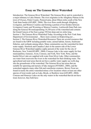 Essay on The Genesee River Watershed
Introduction: The Genesee River Watershed. The Genesee River and its watershed is
a major tributary to Lake Ontario. The river originates in the Allegheny Plateau in the
town of Ulysses, Potter County, Pennsylvania, about fifteen miles south of the New
York State border (GFLRPC, 2004). The river flows north through Allegheny,
Livingston, and Monroe Counties and forming a portion of two borders between
Livingston County and Wyoming or Monroe Counties. Letchworth State Park runs
along the Genesee Riverencapsulating 14,350 acres of the watershed and contains
the Grand Canyon of the East a gorge 550 feet deep and six miles long.
Section 1: The Genesee River Watershed Today According to the New York State
Department of Environmental ... Show more content on Helpwriting.net ...
Section 2: The Genesee River Watershed Resources There are several resources that
are found in the GRW including potable water, animal habitat, forests, freshwater
fisheries, and wetlands among others. Many communities use the watershed for their
water supply. Hemlock and Canadice Lakes in the eastern side of the Lower
Genesee River Watershed supplies eighty percent of the water for the city of
Rochester, New York(GFLRPC, 2004). Conesus Lake is the water supply for four
municipalities, Geneseo, Avon, Conesus, and York, New York. Perry, and the
hamlet Silver Lake are supplied with water from Silver Lake. Other communities
use water from reservoirs the rivers in the watershed for their drinking water. The
agricultural and rural areas that do not have a public water supply use wells dug
into the groundwater of the watershed. The Genesee River has areas that are
suitable for spawning and nursery of lake sturgeon (NYSDEC, 2005), and the
watershed supports many other fish and waterborne creatures. Brown Trout are
found in nearly the entire watershed minus a few locations where at least one other
species of trout reside such as Lake, Brook, or Rainbow trout (GFLRPC, 2004).
Conesus and Honeoye Lakes are the only waters in the watershed that do not have
trout; however, they both have
 