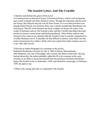The Scarlett Letter, And The Crucible
1.Identify (and define) the genre of this novel.
It is leaning more on historical fiction. In historical fiction, writers will incorporate
past events or people into their fictitious stories. Though the characters and the story
are fiction, this lifestyle and rule was far from fiction. It is even believed that even
though Hester Prynne was fictitious there was a similar scandal that Hawthorne was
referring to. The life of the Puritans has been a subject of interest for years, with
works of literature such as The Scarlett Letter, and the Crucible that depict this time
period of extreme conservatism and harsh punishment. After further analysis and
research it has come to my attention that the Scarlett Letter is actually categorized as
a Gothic Romance novel. It shouldn t be that difficult to believe since Pearl was the
result of passionate love affair. I think what sets it apart from other romance novel is
it isn t like other novels.
2.Provide an author biography (as it pertains to the novel).
Nathaniel Hawthorne was born on July 4, 1804 in Salem, Massachusetts
John Hathorne, was one of the judges who oversaw the Salem witch trials. Having
learned about this, the author probably added the W to his surname in his early
twenties in an effort to dissociate himself from his notorious forebears Hawthorne
began The Scarlet Letter in September, 1849, and finished it, amazingly, in February,
1850. He spent a mp
3.What is the setting and why is it important? The Scarlett
 