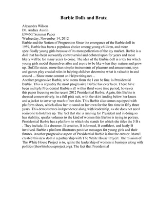Barbie Dolls and Bratz
Alexandra Wilson
Dr. Andrea Austin
EN460f Seminar Paper
Wednesday, November 14, 2012
Barbie and the Notion of Progression Since the emergence of the Barbie doll in
1959, Barbie has been a populous choice among young children, and more
specifically young girls because of its monopolization of the toy market. Barbie is a
doll that has been outwardly controversial and debated upon for years and most
likely will be for many years to come. The idea of the Barbie doll is a toy for which
young girls model themselves after and aspire to be like when they mature and grow
up. DuCille states, more than simple instruments of pleasure and amusement, toys
and games play crucial roles in helping children determine what is valuable in and
around ... Show more content on Helpwriting.net ...
Another progressive Barbie, who stems from the I can be line, is Presidential
Barbie. This is arguably the most progressive Barbie has ever been. There have
been multiple Presidential Barbie s all within third wave time period, however
this paper focusing on the recent 2012 Presidential Barbie. Again, this Barbie is
dressed conservatively, in a full pink suit, with the skirt landing below her knees
and a jacket to cover up much of her skin. This Barbie also comes equipped with
platform shoes, which allow her to stand on her own for the first time in fifty three
years. This demonstrates independence along with leadership, as she does not need
someone to hold her up. The fact that she is running for President and in doing so
has stability, speaks volumes to the kind of women this Barbie is trying to portray.
Presidential Barbie has a platform in which she stands for which she titles the 5 B s
. They include, B a dreamer, B creative, B informed, B confident, and lastly B
involved. Barbie s platform illustrates positive messages for young girls and their
futures. Another progressive aspect of Presidential Barbie is that the creator, Mattel
created this new doll in a partnership with The White House Project. The mission of
The White House Project is to, ignite the leadership of women in business along with
politics (thewhitehouseproject.org). The fact that Presidential
 
