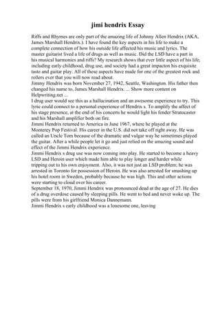 jimi hendrix Essay
Riffs and Rhymes are only part of the amazing life of Johnny Allen Hendrix (AKA,
James Marshall Hendrix.). I have found the key aspects in his life to make a
complete connection of how his outside life affected his music and lyrics. The
master guitarist lived a life of drugs as well as music. Did the LSD have a part in
his musical harmonies and riffs? My research shows that ever little aspect of his life,
including early childhood, drug use, and society had a great impacton his exquisite
taste and guitar play. All of these aspects have made for one of the greatest rock and
rollers ever that you will now read about.
Jimmy Hendrix was born November 27, 1942, Seattle, Washington. His father then
changed his name to, James Marshall Hendrix. ... Show more content on
Helpwriting.net ...
I drug user would see this as a hallucination and an awesome experience to try. This
lyric could connect to a personal experience of Hendrix s. To amplify the affect of
his stage presence, at the end of his concerts he would light his fender Stratocaster
and his Marshall amplifier both on fire.
Jimmi Hendrix returned to America in June 1967, where he played at the
Monterey Pop Festival. His career in the U.S. did not take off right away. He was
called an Uncle Tom because of the dramatic and vulgar way he sometimes played
the guitar. After a while people let it go and just relied on the amazing sound and
effect of the Jimmi Hendrix experience.
Jimmi Hendrix s drug use was now coming into play. He started to become a heavy
LSD and Heroin user which made him able to play longer and harder while
tripping out to his own enjoyment. Also, it was not just an LSD problem; he was
arrested in Toronto for possession of Heroin. He was also arrested for smashing up
his hotel room in Sweden, probably because he was high. This and other actions
were starting to cloud over his career.
September 18, 1970, Jimmi Hendrix was pronounced dead at the age of 27. He dies
of a drug overdose caused by sleeping pills. He went to bed and never woke up. The
pills were from his girlfriend Monica Dannemann.
Jimmi Hendrix s early childhood was a lonesome one, leaving
 