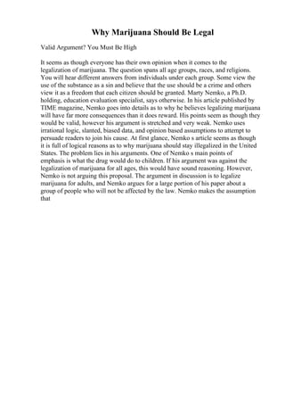 Why Marijuana Should Be Legal
Valid Argument? You Must Be High
It seems as though everyone has their own opinion when it comes to the
legalization of marijuana. The question spans all age groups, races, and religions.
You will hear different answers from individuals under each group. Some view the
use of the substance as a sin and believe that the use should be a crime and others
view it as a freedom that each citizen should be granted. Marty Nemko, a Ph.D.
holding, education evaluation specialist, says otherwise. In his article published by
TIME magazine, Nemko goes into details as to why he believes legalizing marijuana
will have far more consequences than it does reward. His points seem as though they
would be valid, however his argument is stretched and very weak. Nemko uses
irrational logic, slanted, biased data, and opinion based assumptions to attempt to
persuade readers to join his cause. At first glance, Nemko s article seems as though
it is full of logical reasons as to why marijuana should stay illegalized in the United
States. The problem lies in his arguments. One of Nemko s main points of
emphasis is what the drug would do to children. If his argument was against the
legalization of marijuana for all ages, this would have sound reasoning. However,
Nemko is not arguing this proposal. The argument in discussion is to legalize
marijuana for adults, and Nemko argues for a large portion of his paper about a
group of people who will not be affected by the law. Nemko makes the assumption
that
 