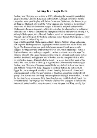Antony Is a Tragic Hero
Anthony and Cleopatra was written in 1607, following the incredible period that
gave us Hamlet, Orthello, King Lear and Macbeth. Although sometimes hard to
categorise, some put this play with Julius Caesar and Corialanus, the Roman plays:
all three use Plutharch s lives of the Noble Grecians and Romans as their primary
source and all three have concerns steeped in historical and political questions.
Shakespeare shows an impressive ability to assimilate the classical world in his own
terms and this is partly a tribute to the strength and vitality of Plutarch s writing. Yet,
although Shakespeare alters Plutarch freely to match his own dramatic purposes,
Plutarch s power to speak for his time and place shines through Shakespeare s... Show
more content on Helpwriting.net ...
Even with this conflict, Shakespeare perfectly depicts Anthony s love and dotage
of Cleopatra. Shakespeare uses language to contrast the cultures within Rome and
Egypt. The Roman characters speak in balanced, ordered blank verse which
suggests the regularity and order of their way of life . When speaking of Fulvia s
death Anthony s speech changes to perfect cambic pentameter when he says The
opposite of itself, She s good being gone implying his shocked reaction and mixed
emotion. He should be happy that she is dead so now he can spend his life with
his enchanting queen , Cleopatra but he is not . He seems shocked at word of her
death. The same rhythm is taken up in a greatly relaxed manner by the teasing of
Anthony and Cleopatra. Cleopatra taunts If it be love indeed, tell me how much
and Anthony replies with there s beggary in the love that can be reckoned . In
Egypt the characters speak mainly in phrase, showing their casual, relaxed and
sensous approach to life. The conversation is frivolous, sexual and scattered with
gossip . Not now to hear thee sing. I take no pleasure in alight a eunuch has. Tis well
for thee that, being unseminar d thy freer thoughts may not fly forth of Egypt. Has
thou affections? The language that Anthony uses towards Cleopatra is sensual and
laden with metaphors like: many thousand kisses, the poor last/ I lay you thy lips
 