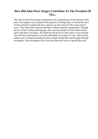 How Did John Peter Zenger Contribute To The Freedom Of
The...
The trail of John Peter Zenger contributed to the establishment of the freedom of the
press. Newspapers were created for the purpose of sharing ideas as well as the news.
In their attempt to explain the news, printers are also critical of the events which
occur. They share their opinions and ideas without explicitly stating them. Through
the use of their writing and language, they convince people to believe them and to
agree with them. Nowadays, the media has the power to alter reality. It can mislead
you with false information or provide information in its point of view. Since social
media wasn t widespread during the time, people spread ideas and thoughts through
newspapers. The newspaperis one of the most powerful ways to spread ideas and
 