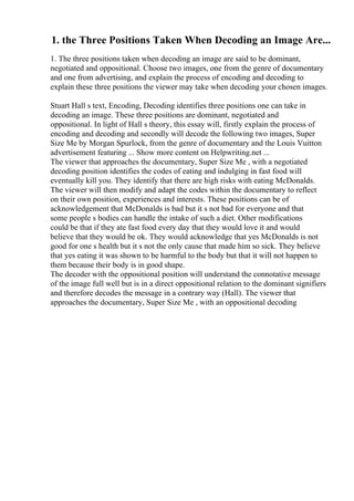 1. the Three Positions Taken When Decoding an Image Are...
1. The three positions taken when decoding an image are said to be dominant,
negotiated and oppositional. Choose two images, one from the genre of documentary
and one from advertising, and explain the process of encoding and decoding to
explain these three positions the viewer may take when decoding your chosen images.
Stuart Hall s text, Encoding, Decoding identifies three positions one can take in
decoding an image. These three positions are dominant, negotiated and
oppositional. In light of Hall s theory, this essay will, firstly explain the process of
encoding and decoding and secondly will decode the following two images, Super
Size Me by Morgan Spurlock, from the genre of documentary and the Louis Vuitton
advertisement featuring ... Show more content on Helpwriting.net ...
The viewer that approaches the documentary, Super Size Me , with a negotiated
decoding position identifies the codes of eating and indulging in fast food will
eventually kill you. They identify that there are high risks with eating McDonalds.
The viewer will then modify and adapt the codes within the documentary to reflect
on their own position, experiences and interests. These positions can be of
acknowledgement that McDonalds is bad but it s not bad for everyone and that
some people s bodies can handle the intake of such a diet. Other modifications
could be that if they ate fast food every day that they would love it and would
believe that they would be ok. They would acknowledge that yes McDonalds is not
good for one s health but it s not the only cause that made him so sick. They believe
that yes eating it was shown to be harmful to the body but that it will not happen to
them because their body is in good shape.
The decoder with the oppositional position will understand the connotative message
of the image full well but is in a direct oppositional relation to the dominant signifiers
and therefore decodes the message in a contrary way (Hall). The viewer that
approaches the documentary, Super Size Me , with an oppositional decoding
 