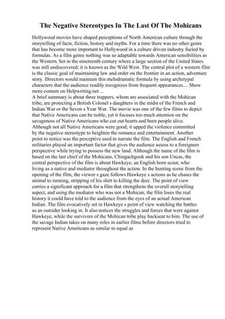 The Negative Stereotypes In The Last Of The Mohicans
Hollywood movies have shaped perceptions of North American culture through the
storytelling of facts, fiction, history and myths. For a time there was no other genre
that has become more important to Hollywood in a culture driven industry fueled by
formulas. As a film genre nothing was so adaptable towards American sensibilities as
the Western. Set in the nineteenth century where a large section of the United States
was still undiscovered; it is known as the Wild West. The central plot of a western film
is the classic goal of maintaining law and order on the frontier in an action, adventure
story. Directors would maintain this melodramatic formula by using archetypal
characters that the audience readily recognizes from frequent appearances.... Show
more content on Helpwriting.net ...
A brief summary is about three trappers, whom are associated with the Mohican
tribe, are protecting a British Colonel s daughters in the midst of the French and
Indian War or the Seven s Year War. The movie was one of the few films to depict
that Native Americans can be noble, yet it focuses too much attention on the
savageness of Native Americans who cut out hearts and burn people alive.
Although not all Native Americans were good; it upped the violence committed
by the negative stereotype to heighten the romance and entertainment. Another
point to notice was the perceptive used to narrate the film. The English and French
militaries played an important factor that gives the audience assess to a foreigners
perspective while trying to possess the new land. Although the name of the film is
based on the last chief of the Mohicans, Chingachgook and his son Uncas, the
central perspective of the film is about Hawkeye, an English born scout, who
living as a native and mediator throughout the action. In the hunting scene from the
opening of the film, the viewer s gaze follows Hawkeye s actions as he chases the
animal to running, stripping of his shirt to killing the deer. The point of view
carries a significant approach for a film that strengthens the overall storytelling
aspect, and using the mediator who was not a Mohican, the film loses the real
history it could have told to the audience from the eyes of an actual American
Indian. The film evocatively set in Hawkeye s point of view watching the battles
as an outsider looking in. It also notices the struggles and forces that were against
Hawkeye, while the survivors of the Mohican tribe play backseat to him. The use of
the savage Indian takes on many roles in earlier films before directors tried to
represent Native Americans as similar to equal as
 