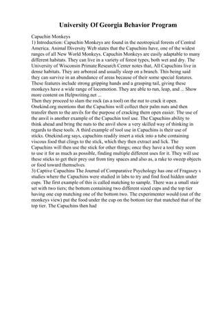 University Of Georgia Behavior Program
Capuchin Monkeys
1) Introduction: Capuchin Monkeys are found in the neotropical forests of Central
America. Animal Diversity Web states that the Capuchins have, one of the widest
ranges of all New World Monkeys. Capuchin Monkeys are easily adaptable to many
different habitats. They can live in a variety of forest types, both wet and dry. The
University of Wisconsin Primate Research Center notes that, All Capuchins live in
dense habitats. They are arboreal and usually sleep on a branch. This being said
they can survive in an abundance of areas because of their some special features.
These features include strong gripping hands and a grasping tail, giving these
monkeys have a wide range of locomotion. They are able to run, leap, and ... Show
more content on Helpwriting.net ...
Then they proceed to slam the rock (as a tool) on the nut to crack it open.
Onekind.org mentions that the Capuchins will collect their palm nuts and then
transfer them to the anvils for the purpose of cracking them open easier. The use of
the anvil is another example of the Capuchin tool use. The Capuchins ability to
think ahead and bring the nuts to the anvil show a very skilled way of thinking in
regards to these tools. A third example of tool use in Capuchins is their use of
sticks. Onekind.org says, capuchins readily insert a stick into a tube containing
viscous food that clings to the stick, which they then extract and lick. The
Capuchins will then use the stick for other things; once they have a tool they seem
to use it for as much as possible, finding multiple different uses for it. They will use
these sticks to get their prey out from tiny spaces and also as, a rake to sweep objects
or food toward themselves.
3) Captive Capuchins The Journal of Comparative Psychology has one of Fragaszy s
studies where the Capuchins were studied in labs to try and find food hidden under
cups. The first example of this is called matching to sample. There was a small stair
set with two tiers; the bottom containing two different sized cups and the top tier
having one cup matching one of the bottom two. The experimenter would (out of the
monkeys view) put the food under the cup on the bottom tier that matched that of the
top tier. The Capuchins then had
 