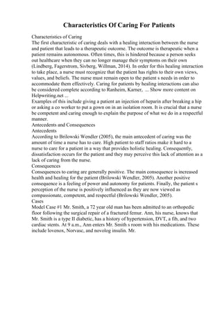 Characteristics Of Caring For Patients
Characteristics of Caring
The first characteristic of caring deals with a healing interaction between the nurse
and patient that leads to a therapeutic outcome. The outcome is therapeutic when a
patient remains autonomous. Often times, this is hindered because a person seeks
out healthcare when they can no longer manage their symptoms on their own
(Lindberg, Fagerstrom, Sivberg, Willman, 2014). In order for this healing interaction
to take place, a nurse must recognize that the patient has rights to their own views,
values, and beliefs. The nurse must remain open to the patient s needs in order to
accommodate them effectively. Caring for patients by healing interactions can also
be considered complete according to Ranheim, Karner, ... Show more content on
Helpwriting.net ...
Examples of this include giving a patient an injection of heparin after breaking a hip
or asking a co worker to put a gown on in an isolation room. It is crucial that a nurse
be competent and caring enough to explain the purpose of what we do in a respectful
manner.
Antecedents and Consequences
Antecedents
According to Brilowski Wendler (2005), the main antecedent of caring was the
amount of time a nurse has to care. High patient to staff ratios make it hard to a
nurse to care for a patient in a way that provides holistic healing. Consequently,
dissatisfaction occurs for the patient and they may perceive this lack of attention as a
lack of caring from the nurse.
Consequences
Consequences to caring are generally positive. The main consequence is increased
health and healing for the patient (Brilowski Wendler, 2005). Another positive
consequence is a feeling of power and autonomy for patients. Finally, the patient s
perception of the nurse is positively influenced as they are now viewed as
compassionate, competent, and respectful (Brilowski Wendler, 2005).
Cases
Model Case #1 Mr. Smith, a 72 year old man has been admitted to an orthopedic
floor following the surgical repair of a fractured femur. Ann, his nurse, knows that
Mr. Smith is a type II diabetic, has a history of hypertension, DVT, a fib, and two
cardiac stents. At 9 a.m., Ann enters Mr. Smith s room with his medications. These
include lovenox, Norvasc, and novolog insulin. Mr.
 