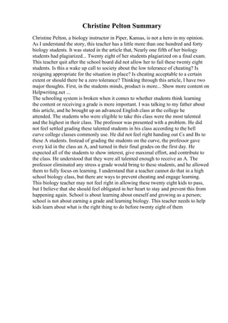 Christine Pelton Summary
Christine Pelton, a biology instructor in Piper, Kansas, is not a hero in my opinion.
As I understand the story, this teacher has a little more than one hundred and forty
biology students. It was stated in the article that, Nearly one fifth of her biology
students had plagiarized... Twenty eight of her students plagiarized on a final exam.
This teacher quit after the school board did not allow her to fail these twenty eight
students. Is this a wake up call to society about the low tolerance of cheating? Is
resigning appropriate for the situation in place? Is cheating acceptable to a certain
extent or should there be a zero tolerance? Thinking through this article, I have two
major thoughts. First, in the students minds, product is more... Show more content on
Helpwriting.net ...
The schooling system is broken when it comes to whether students think learning
the content or receiving a grade is more important. I was talking to my father about
this article, and he brought up an advanced English class at the college he
attended. The students who were eligible to take this class were the most talented
and the highest in their class. The professor was presented with a problem. He did
not feel settled grading these talented students in his class according to the bell
curve college classes commonly use. He did not feel right handing out Cs and Bs to
these A students. Instead of grading the students on the curve, the professor gave
every kid in the class an A, and turned in their final grades on the first day. He
expected all of the students to show interest, give maximal effort, and contribute to
the class. He understood that they were all talented enough to receive an A. The
professor eliminated any stress a grade would bring to these students, and he allowed
them to fully focus on learning. I understand that a teacher cannot do that in a high
school biology class, but there are ways to prevent cheating and engage learning.
This biology teacher may not feel right in allowing these twenty eight kids to pass,
but I believe that she should feel obligated in her heart to stay and prevent this from
happening again. School is about learning about oneself and growing as a person;
school is not about earning a grade and learning biology. This teacher needs to help
kids learn about what is the right thing to do before twenty eight of them
 