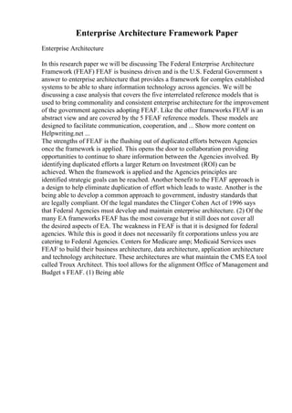 Enterprise Architecture Framework Paper
Enterprise Architecture
In this research paper we will be discussing The Federal Enterprise Architecture
Framework (FEAF) FEAF is business driven and is the U.S. Federal Government s
answer to enterprise architecture that provides a framework for complex established
systems to be able to share information technology across agencies. We will be
discussing a case analysis that covers the five interrelated reference models that is
used to bring commonality and consistent enterprise architecture for the improvement
of the government agencies adopting FEAF. Like the other frameworks FEAF is an
abstract view and are covered by the 5 FEAF reference models. These models are
designed to facilitate communication, cooperation, and ... Show more content on
Helpwriting.net ...
The strengths of FEAF is the flushing out of duplicated efforts between Agencies
once the framework is applied. This opens the door to collaboration providing
opportunities to continue to share information between the Agencies involved. By
identifying duplicated efforts a larger Return on Investment (ROI) can be
achieved. When the framework is applied and the Agencies principles are
identified strategic goals can be reached. Another benefit to the FEAF approach is
a design to help eliminate duplication of effort which leads to waste. Another is the
being able to develop a common approach to government, industry standards that
are legally compliant. Of the legal mandates the Clinger Cohen Act of 1996 says
that Federal Agencies must develop and maintain enterprise architecture. (2) Of the
many EA frameworks FEAF has the most coverage but it still does not cover all
the desired aspects of EA. The weakness in FEAF is that it is designed for federal
agencies. While this is good it does not necessarily fit corporations unless you are
catering to Federal Agencies. Centers for Medicare amp; Medicaid Services uses
FEAF to build their business architecture, data architecture, application architecture
and technology architecture. These architectures are what maintain the CMS EA tool
called Troux Architect. This tool allows for the alignment Office of Management and
Budget s FEAF. (1) Being able
 