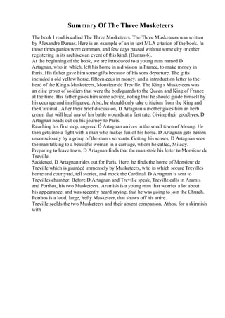 Summary Of The Three Musketeers
The book I read is called The Three Musketeers. The Three Musketeers was written
by Alexandre Dumas. Here is an example of an in text MLA citation of the book. In
those times panics were common, and few days passed without some city or other
registering in its archives an event of this kind. (Dumas 6).
At the beginning of the book, we are introduced to a young man named D
Artagnan, who in which, left his home in a division in France, to make money in
Paris. His father gave him some gifts because of his sons departure. The gifts
included a old yellow horse, fifteen ecus in money, and a introduction letter to the
head of the King s Musketeers, Monsieur de Treville. The King s Musketeers was
an elite group of soldiers that were the bodyguards to the Queen and King of France
at the time. His father gives him some advice, noting that he should guide himself by
his courage and intelligence. Also, he should only take criticism from the King and
the Cardinal . After their brief discussion, D Artagnan s mother gives him an herb
cream that will heal any of his battle wounds at a fast rate. Giving their goodbyes, D
Artagnan heads out on his journey to Paris.
Reaching his first stop, angered D Artagnan arrives in the small town of Meung. He
then gets into a fight with a man who makes fun of his horse. D Artagnan gets beaten
unconsciously by a group of the man s servants. Getting his senses, D Artagnan sees
the man talking to a beautiful woman in a carriage, whom he called, Milady.
Preparing to leave town, D Artagnan finds that the man stole his letter to Monsieur de
Treville.
Saddened, D Artagnan rides out for Paris. Here, he finds the home of Monsieur de
Treville which is guarded immensely by Musketeers, who in which secure Trevilles
home and courtyard, tell stories, and mock the Cardinal. D Artagnan is sent to
Trevilles chamber. Before D Artagnan and Treville speak, Treville calls in Aramis
and Porthos, his two Musketeers. Aramish is a young man that worries a lot about
his appearance, and was recently heard saying, that he was going to join the Church.
Porthos is a loud, large, hefty Musketeer, that shows off his attire.
Treville scolds the two Musketeers and their absent companion, Athos, for a skirmish
with
 