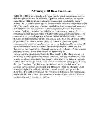 Advantages Of Haar Transform
INTRODUCTION Some people suffer severe motor impairments cannot express
their thoughts as healthy for assistance of patients and can be controlled by user
alone. It uses EEG signals as input and produces output signals in the form of
inverse DWT. Communication system between human brain and computer is called
BCI. This enables generation of control signals from brain signals, such as sensory
motor rhythms and evoked potentials, therefore persons, because they are not
capable of talking or moving. But still they are conscious and capable of
performing mental tasks equivalent to healthy individual, using brain signals. The
communication system for person with severe disabilities helps him to express
thoughts for translating their actions into activity using BCI. The advantage of the
proposed work is, there is no need of any caretakers, it constitutes a good
communication option for people with severe motor disabilities. The recording of
electrical activity of brain is called as Electroencephalogram (EEG). The user
thoughts are expressed in form of speech using speech synthesizer. People who are
paralyzed or have... Show more content on Helpwriting.net ...
Comparision the signals using Haar filter Haar transform The lifting scheme is a
useful way of looking at discrete wavelet transform. It is easy to understand, since
it performs all operations in the time domain, rather than in the frequency domain,
and has other advantages as well. This section illustrates the lifting approach using
the Haar Transform . The Haar transform is based on the calculations of the
averages (approximation co efficient) and differences (detail co efficient). Given
two adjacent pixels a and b, the principle is to calculate the average and the
difference . If a and b are similar, s will be similar to both and d will be small, i.e.,
require few bits to represent. This transform is reversible, since and and it can be
written using matrix notation as =(a,b)A,
 