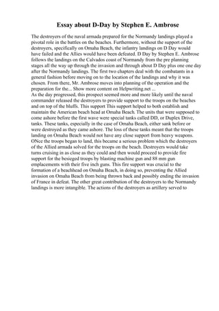 Essay about D-Day by Stephen E. Ambrose
The destroyers of the naval armada prepared for the Normandy landings played a
pivotal role in the battles on the beaches. Furthermore, without the support of the
destroyers, specifically on Omaha Beach, the infantry landings on D Day would
have failed and the Allies would have been defeated. D Day by Stephen E. Ambrose
follows the landings on the Calvados coast of Normandy from the pre planning
stages all the way up through the invasion and through about D Day plus one one day
after the Normandy landings. The first two chapters deal with the combatants in a
general fashion before moving on to the location of the landings and why it was
chosen. From there, Mr. Ambrose moves into planning of the operation and the
preparation for the... Show more content on Helpwriting.net ...
As the day progressed, this prospect seemed more and more likely until the naval
commander released the destroyers to provide support to the troops on the beaches
and on top of the bluffs. This support This support helped to both establish and
maintain the American beach head at Omaha Beach. The units that were supposed to
come ashore before the first wave were special tanks called DD, or Duplex Drive,
tanks. These tanks, especially in the case of Omaha Beach, either sank before or
were destroyed as they came ashore. The loss of these tanks meant that the troops
landing on Omaha Beach would not have any close support from heavy weapons.
ONce the troops began to land, this became a serious problem which the destroyers
of the Allied armada solved for the troops on the beach. Destroyers would take
turns cruising in as close as they could and then would proceed to provide fire
support for the besieged troops by blasting machine gun and 88 mm gun
emplacements with their five inch guns. This fire support was crucial to the
formation of a beachhead on Omaha Beach, in doing so, preventing the Allied
invasion on Omaha Beach from being thrown back and possibly ending the invasion
of France in defeat. The other great contribution of the destroyers to the Normandy
landings is more intangible. The actions of the destroyers as artillery served to
 