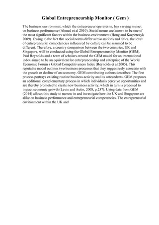 Global Entrepreneurship Monitor ( Gem )
The business environment, which the entrepreneur operates in, has varying impact
on business performance (Ahmad et al 2010). Social norms are known to be one of
the most significant factors within the business environment (Hong and Kacperczyk
2009). Owing to the fact that social norms differ across nations and cities, the level
of entrepreneurial competencies influenced by culture can be assumed to be
different. Therefore, a country comparison between the two countries, UK and
Singapore, will be conducted using the Global Entrepreneurship Monitor (GEM).
Paul Reynolds and a team of scholars created the GEM model for an international
index aimed to be an equivalent for entrepreneurship and enterprise of the World
Economic Forum s Global Competitiveness Index (Reynolds et al 2005). This
reputable model outlines two business processes that they suggestively associate with
the growth or decline of an economy. GEM contributing authors describes: The first
process portrays existing routine business activity and its antecedents. GEM proposes
an additional complementary process in which individuals perceive opportunities and
are thereby promoted to create new business activity, which in turn is proposed to
impact economic growth (Levie and Autio, 2008, p.237). Using data from GEM
(2014) allows this study to narrow in and investigate how the UK and Singapore are
alike on business performance and entrepreneurial competencies. The entrepreneurial
environment within the UK and
 