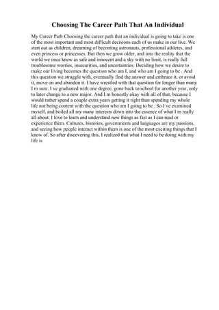 Choosing The Career Path That An Individual
My Career Path Choosing the career path that an individual is going to take is one
of the most important and most difficult decisions each of us make in our live. We
start out as children, dreaming of becoming astronauts, professional athletes, and
even princess or princesses. But then we grow older, and into the reality that the
world we once knew as safe and innocent and a sky with no limit, is really full
troublesome worries, insecurities, and uncertainties. Deciding how we desire to
make our living becomes the question who am I, and who am I going to be . And
this question we struggle with, eventually find the answer and embrace it, or avoid
it, move on and abandon it. I have wrestled with that question for longer than many
I m sure. I ve graduated with one degree, gone back to school for another year, only
to later change to a new major. And I m honestly okay with all of that, because I
would rather spend a couple extra years getting it right than spending my whole
life not being content with the question who am I going to be . So I ve examined
myself, and boiled all my many interests down into the essence of what I m really
all about. I love to learn and understand new things as fast as I can read or
experience them. Cultures, histories, governments and languages are my passions,
and seeing how people interact within them is one of the most exciting things that I
know of. So after discovering this, I realized that what I need to be doing with my
life is
 