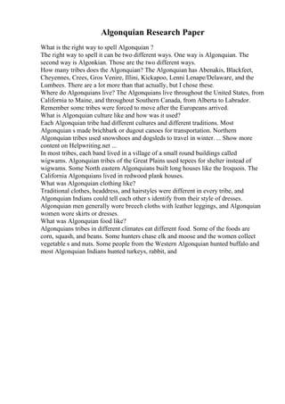 Algonquian Research Paper
What is the right way to spell Algonquian ?
The right way to spell it can be two different ways. One way is Algonquian. The
second way is Algonkian. Those are the two different ways.
How many tribes does the Algonquian? The Algonquian has Abenakis, Blackfeet,
Cheyennes, Crees, Gros Venire, Illini, Kickapoo, Lenni Lenape/Delaware, and the
Lumbees. There are a lot more than that actually, but I chose these.
Where do Algonquians live? The Algonquians live throughout the United States, from
California to Maine, and throughout Southern Canada, from Alberta to Labrador.
Remember some tribes were forced to move after the Europeans arrived.
What is Algonquian culture like and how was it used?
Each Algonquian tribe had different cultures and different traditions. Most
Algonquian s made brichbark or dugout canoes for transportation. Northern
Algonquian tribes used snowshoes and dogsleds to travel in winter. ... Show more
content on Helpwriting.net ...
In most tribes, each band lived in a village of a small round buildings called
wigwams. Algonquian tribes of the Great Plains used tepees for shelter instead of
wigwams. Some North eastern Algonquians built long houses like the Iroquois. The
California Algonquians lived in redwood plank houses.
What was Algonquian clothing like?
Traditional clothes, headdress, and hairstyles were different in every tribe, and
Algonquian Indians could tell each other s identify from their style of dresses.
Algonquian men generally wore breech cloths with leather leggings, and Algonquian
women wore skirts or dresses.
What was Algonquian food like?
Algonquians tribes in different climates eat different food. Some of the foods are
corn, squash, and beans. Some hunters chase elk and moose and the women collect
vegetable s and nuts. Some people from the Western Algonquian hunted buffalo and
most Algonquian Indians hunted turkeys, rabbit, and
 