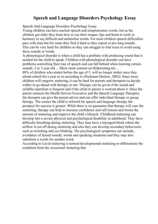 Speech and Language Disorders Psychology Essay
Speech And Language Disorders Psychology Essay
Young children can have unclear speech and mispronounce words, but as the
children get older they learn how to use their tongue, lips and brain to work in
harmony to say difficult and unfamiliar words. For most children speech difficulties
pass with time but for some they find it hard so they repeat or pro long sounds.
This can be very hard for children so they can struggle to find ways to avoid using
these sounds or words.
A phonological disorder is when a child has a problem with producing sound that is
needed for the child to speak. Children with phonological disorder can have
problems controlling their rate of speech and can fall behind when learning certain
sounds. 2 to 3 year old ... Show more content on Helpwriting.net ...
80% of children who stutter before the age of 5, will no longer stutter once they
attend school for a year or so according to (Packman Onslow, 2002). Since most
children will outgrow stuttering, it can be hard for parents and therapists to decide
wither to go ahead with therapy or not. Therapy can be given if the sound and
syllable repetition is frequent and if the child or parent is worried about it. Once the
parent contacts the Health Service Executive and the Speech Language Therapist,
the therapist can give the parent advice and can offer individual therapy or group
therapy. The sooner the child is referred for speech and language therapy the
prospect for success is greater. While there is no guarantee that therapy will cure the
stuttering, therapy can help to increase confidence and self esteem and lessen the
amount of stuttering and improve the child s lifestyle. Childhood stuttering can
develop into a severe physical and psychological disability in adulthood. They have
difficulty breathing during stuttering. They may have a laryngeal block where the
airflow is cut off during stuttering and also they can develop secondary behaviours
such as twitching and eye blinking. The psychological symptoms can include,
avoidance of feared sounds, words and speaking situations and they may also
substitute a words for another word.
According to Lavid stuttering is termed developmental stuttering to differentiate the
condition from the occasional stuttering that
 