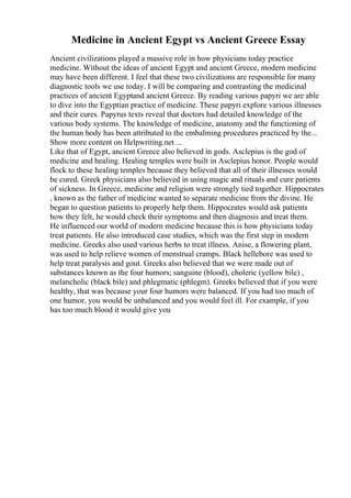 Medicine in Ancient Egypt vs Ancient Greece Essay
Ancient civilizations played a massive role in how physicians today practice
medicine. Without the ideas of ancient Egypt and ancient Greece, modern medicine
may have been different. I feel that these two civilizations are responsible for many
diagnostic tools we use today. I will be comparing and contrasting the medicinal
practices of ancient Egyptand ancient Greece. By reading various papyri we are able
to dive into the Egyptian practice of medicine. These papyri explore various illnesses
and their cures. Papyrus texts reveal that doctors had detailed knowledge of the
various body systems. The knowledge of medicine, anatomy and the functioning of
the human body has been attributed to the embalming procedures practiced by the...
Show more content on Helpwriting.net ...
Like that of Egypt, ancient Greece also believed in gods. Asclepius is the god of
medicine and healing. Healing temples were built in Asclepius honor. People would
flock to these healing temples because they believed that all of their illnesses would
be cured. Greek physicians also believed in using magic and rituals and cure patients
of sickness. In Greece, medicine and religion were strongly tied together. Hippocrates
, known as the father of medicine wanted to separate medicine from the divine. He
began to question patients to properly help them. Hippocrates would ask patients
how they felt, he would check their symptoms and then diagnosis and treat them.
He influenced our world of modern medicine because this is how physicians today
treat patients. He also introduced case studies, which was the first step in modern
medicine. Greeks also used various herbs to treat illness. Anise, a flowering plant,
was used to help relieve women of menstrual cramps. Black hellebore was used to
help treat paralysis and gout. Greeks also believed that we were made out of
substances known as the four humors; sanguine (blood), choleric (yellow bile) ,
melancholic (black bile) and phlegmatic (phlegm). Greeks believed that if you were
healthy, that was because your four humors were balanced. If you had too much of
one humor, you would be unbalanced and you would feel ill. For example, if you
has too much blood it would give you
 
