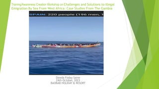 Training/Awareness Creation Workshop on Challenges and Solutions to Illegal
Emigration By Sea From West Africa: Case Studies From The Gambia
Dawda Foday Saine
24th October, 2023
BAOBAB HOLIDAY & RESORT
 