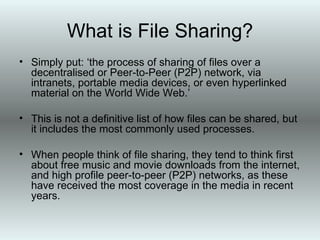 What is File Sharing? Generally, it is the process of sharing of files over the internet through a decentralised or Peer-to-Peer (P2P) network, but it can also be achieved via intranets, portable media devices, or even hyperlinked material on the World Wide Web.’ This is not a definitive list of how files can be shared, but it includes some of the most commonly used processes. When people think of file sharing, they tend to think first about free music and movie downloads from the internet, and high profile peer-to-peer (P2P) networks, as these have received the most coverage in the media in recent years.  