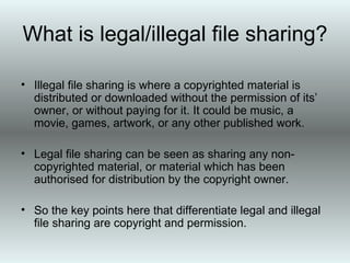 What is legal/illegal file sharing? Illegal file sharing is where a copyrighted material is distributed or downloaded without the permission of its’ owner, or without paying for it. It could be music, a movie, games, artwork, or any other published work. Legal file sharing can be seen as sharing any non-copyrighted material, or material which has been authorised for distribution by the copyright owner. So the key points here that differentiate legal and illegal file sharing are copyright and permission.  