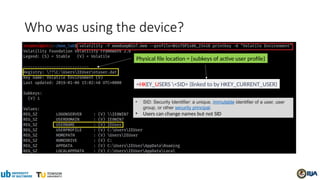Who was using the device?
=HKEY_USERS <SID> (linked to by HKEY_CURRENT_USER)
• SID: Security Identifier: a unique, immutable identifier of a user, user
group, or other security principal.
• Users can change names but not SID
Physical file location = {subkeys of active user profile}
 