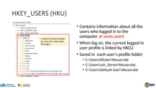 HKEY_USERS (HKU)
• Contains information about all the
users who logged in to the
computer at some point
• When log on, the current logged in
user profile is linked by HKCU
• Saved in each user's profile folder
• C:UsersIEUserNtuser.dat
• C:Usersssh_ServerNtuser.dat
• C:UsersDefault UserNtuser.dat
contains the base settings
for new users when they
first logon,
 