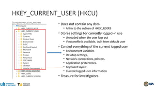 HKEY_CURRENT_USER (HKCU)
• Does not contain any data
• A link to the subkey of HKEY_USERS
• Stores settings for currently logged-in use
• Unloaded when the user logs out
• If no profile is available, built from default user
• Control everything of the current logged user
• Environment variables
• Desktop settings,
• Network connections, printers,
• Application preferences.
• Keyboard layout
• Current logged user information
• Treasure for investigators
 