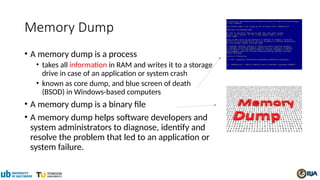 Memory Dump
• A memory dump is a process
• takes all information in RAM and writes it to a storage
drive in case of an application or system crash
• known as core dump, and blue screen of death
(BSOD) in Windows-based computers
• A memory dump is a binary file
• A memory dump helps software developers and
system administrators to diagnose, identify and
resolve the problem that led to an application or
system failure.
 