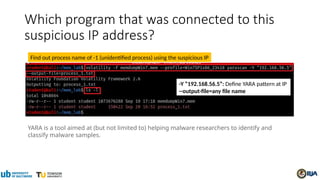 Which program that was connected to this
suspicious IP address?
Find out process name of -1 (unidentified process) using the suspicious IP
YARA is a tool aimed at (but not limited to) helping malware researchers to identify and
classify malware samples.
-Y “192.168.56.5”: Define YARA pattern at IP
--output-file=any file name
 