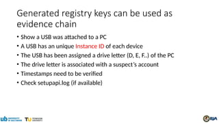 Generated registry keys can be used as
evidence chain
• Show a USB was attached to a PC
• A USB has an unique Instance ID of each device
• The USB has been assigned a drive letter (D, E, F..) of the PC
• The drive letter is associated with a suspect’s account
• Timestamps need to be verified
• Check setupapi.log (if available)
 