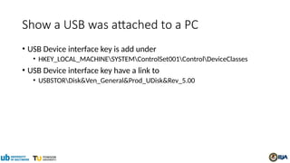 Show a USB was attached to a PC
• USB Device interface key is add under
• HKEY_LOCAL_MACHINESYSTEMControlSet001ControlDeviceClasses
• USB Device interface key have a link to
• USBSTORDisk&Ven_General&Prod_UDisk&Rev_5.00
 