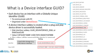 What is a Device interface GUID?
• Each device has an interface with a Globally Unique
Identifier (GUID)
• To communicate with PC
• Organized under DeviceClasses
• A device interface subkey is created when a plug and play
device driver is successfully loaded.
• Disk interface subkey: GUID_DEVINTERFACE_DISK, or
DiskClassGUID
• Value=53F56307-B6BF-11D0-94F2-00A0C91EFB8B
• The subkey will be removed if the device is removed
a hard disk storage (e.g.,
USB) device interface
 