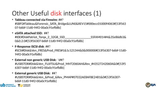 Other Useful disk interfaces (1)
• Tableau connected via Firewire: ##?
#SBP2#Tableau&Forensic_SATA_Bridge&LUN0&REV15#000ecc01000f4063#{53f563
07-b6bf-11d0-94f2-00a0c91efb8b}
• eSATA attached SSD: ##?
#IDE#DiskPatriot_Torqx_2_32GB_SSD________________S5FAM014#4&35e86db3&
0&0.2.0#{53f56307-b6bf-11d0-94f2-00a0c91efb8b}
• F-Response iSCSI disk: ##?
#SCSI#Disk&Ven_FRES&Prod_FRES#1&1c121344&0&000000#{53f56307-b6bf-11d0-
94f2-00a0c91efb8b}
• External non generic USB Disk: ##?
#USBSTOR#Disk&Ven_FUJITSU&Prod_MHT2060AH&Rev_#43527242060A&0#{53f5
6307-b6bf-11d0-94f2-00a0c91efb8b}
• External generic USB Disk: ##?
#USBSTOR#Disk&Ven_&Prod_&Rev_PMAP#07032AE8AFBE2481&0#{53f56307-
b6bf-11d0-94f2-00a0c91efb8b}
 