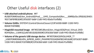 Other Useful disk interfaces (2)
• USB attached android phone: ##?
#USBSTOR#Disk&Ven_Android&Prod___UMS_Composite&Rev___00#8&d3cc3f0&0&304D1
905736FB98E&0#{53f56307-b6bf-11d0-94f2-00a0c91efb8b}
• Volume GUIDs: SYSTEMControlDeviceClasses{53F5630D-B6BF-11D0-94F2-
00A0C91EFB8B}
• MagicISO mounted image: ##?#SCSI#CdRom&Ven_MagicISO&Prod_Virtual_DVD-
ROM&Rev_1.0A#1&2afd7d61&0&0000#{53f5630d-b6bf-11d0-94f2-00a0c91efb8b}
• Volume of the generic USB storage device: ##?#STORAGE#VOLUME#_??
_USBSTOR#DISK&VEN_&PROD_&REV_PMAP#07032AE8AFBE2481&0#{53F56307-B6BF-
11D0-94F2-00A0C91EFB8B}#{53f5630d-b6bf-11d0-94f2-00a0c91efb8b}
 