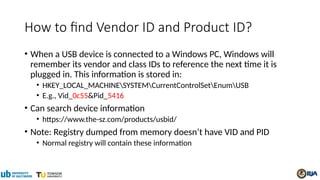 How to find Vendor ID and Product ID?
• When a USB device is connected to a Windows PC, Windows will
remember its vendor and class IDs to reference the next time it is
plugged in. This information is stored in:
• HKEY_LOCAL_MACHINESYSTEMCurrentControlSetEnumUSB
• E.g., Vid_0c55&Pid_5416
• Can search device information
• https://www.the-sz.com/products/usbid/
• Note: Registry dumped from memory doesn’t have VID and PID
• Normal registry will contain these information
 