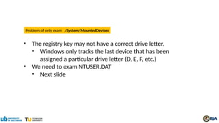 • The registry key may not have a correct drive letter.
• Windows only tracks the last device that has been
assigned a particular drive letter (D, E, F, etc.)
• We need to exam NTUSER.DAT
• Next slide
Problem of only exam /System/MountedDevices
 